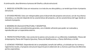 A continuación, describiremos el proceso del Diseño y cálculo estructural.
1. BASES DE LICITACIÓN. Estas son necesarias si se trata de una obra pública, y se tendrá que licitar el proyecto
estructural.
2. ESTUDIOS PREVIOS. Estos son indispensables para el desarrollo del proyecto estructural, son de muy diversa
naturaleza, y su elección depende de las características del proyecto, y de las características del lugar donde se
realizará el proyecto.
3. MEMORIA DE CÁLCULO ESTRUCTURAL Y DESCRIPTIVA.
describen los datos y procedimientos generales, con el detalle suficiente para poder ser evaluadas y
reproducidos por un especialista externo.
4. PROYECTO ESTRUCTURAL. Este consta de los planos estructurales en sus diferentes modalidades: Planos del
Anteproyecto, Planos del Proyecto Ejecutivo; Planos de Modificaciones, y Planos Definitivos o As Bilt.
5. LICENCIAS Y PERITAJES. Dependiendo de la complejidad, tamaño del edificio, y lo dictado por las normas y
reglamentos locales, el proyecto estructural requerirá para la obtención de su licencia y permisos de diferentes
peritos especialistas.
 