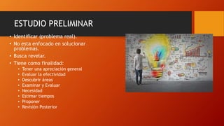ESTUDIO PRELIMINAR
• Identificar (problema real).
• No esta enfocado en solucionar
problemas.
• Busca revelar.
• Tiene como finalidad:
• Tener una apreciación general
• Evaluar la efectividad
• Descubrir áreas
• Examinar y Evaluar
• Necesidad
• Estimar tiempos
• Proponer
• Revisión Posterior
 