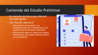 Contenido del Estudio Preliminar
• Se necesita de datos para obtener
una idea global.
• Este Estudio abarcará:
• Información documental: Los
problemas que van a consultarse y las
muestras de documentos obtenidos.
• Información sobre el campo de trabajo:
Presentación del Auditor Administrativo
y sus ayudantes.
 