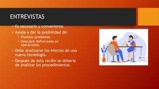 ENTREVISTAS
• Es necesario y conveniente.
• Ayuda a dar la posibilidad de:
• Plantear problemas.
• Descubrir definiciones en
operaciones.
• Debe analizarse los efectos de una
nueva tecnología.
• Después de esto recién se debería
de analizar los procedimientos.
 