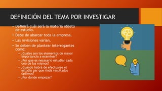 DEFINICIÓN DEL TEMA POR INVESTIGAR
• Definirá cuál será la materia objeto
de estudio.
• Debe de abarcar toda la empresa.
• Las revisiones varían.
• Se deben de plantear interrogantes
como:
• ¿Cuáles son los elementos de mayor
importancia a examinar?
• ¿Por que es necesario estudiar cada
uno de los mismos?
• ¿Cuándo habrá de efectuarse el
estudio par que rinda resultados
óptimos?
• ¿Por donde empezar?
 