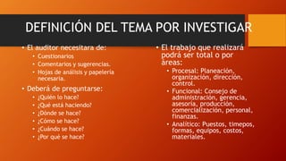 • El auditor necesitara de:
• Cuestionarios
• Comentarios y sugerencias.
• Hojas de análisis y papelería
necesaria.
• Deberá de preguntarse:
• ¿Quién lo hace?
• ¿Qué está haciendo?
• ¿Dónde se hace?
• ¿Cómo se hace?
• ¿Cuándo se hace?
• ¿Por qué se hace?
DEFINICIÓN DEL TEMA POR INVESTIGAR
• El trabajo que realizará
podrá ser total o por
áreas:
• Procesal: Planeación,
organización, dirección,
control.
• Funcional: Consejo de
administración, gerencia,
asesoría, producción,
comercialización, personal,
finanzas.
• Analítico: Puestos, timepos,
formas, equipos, costos,
materiales.
 