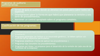 • Sirven de guía al auditor donde se detallan los pasos para cubrir todos los
aspectos.
• Orientaciones sobre la forma en que habrá que planearse la revisión y una
serie de procedimientos.
• Mantener un control apropiado sobre el programa completo.
Programas de auditoria
administrativas:
Clasificación de los programas:
• Establecidos como guía de trabajo, se puede modificar o adaptar.
• Se clasifican en:
 Programas generales (se limitan a un enunciado genérico , se deben aplicar con
mención de los objetivos particulares)
 Programas analíticos ( forma de aplicar los procedimientos )
 Programas tipo (enumera los procedimientos)
 Programas por áreas ( se preparan para el desarrollo de la revisión de cada una de las
funciones de la empresa)
 