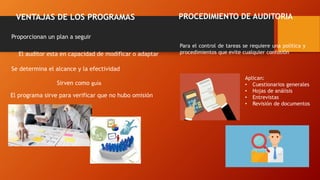 VENTAJAS DE LOS PROGRAMAS
Proporcionan un plan a seguir
Se determina el alcance y la efectividad
El auditor esta en capacidad de modificar o adaptar
Sirven como guía
El programa sirve para verificar que no hubo omisión
PROCEDIMIENTO DE AUDITORIA
Para el control de tareas se requiere una política y
procedimientos que evite cualquier confusión
Aplican:
• Cuestionarios generales
• Hojas de análisis
• Entrevistas
• Revisión de documentos
 