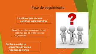 Fase de seguimiento
La ultima fase de una
auditoria administrativa
Objetivo: emplear cualquiera de los
aspectos que se indican en las
sugerencias
Se lleva a cabo la
implantación de las
recomendaciones
 