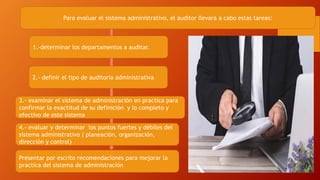Para evaluar el sistema administrativo, el auditor llevara a cabo estas tareas:
1.-determinar los departamentos a auditar.
2.- definir el tipo de auditoria administrativa
3.- examinar el sistema de administración en practica para
confirmar la exactitud de su definición y lo completo y
efectivo de este sistema
4.- evaluar y determinar los puntos fuertes y débiles del
sistema administrativo ( planeación, organización,
dirección y control)
Presentar por escrito recomendaciones para mejorar la
practica del sistema de administración
 