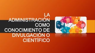 LA
ADMINISTRACIÓN
COMO
CONOCIMIENTO DE
DIVULGACIÓN O
CIENTÍFICO
 