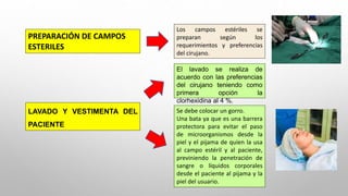 PREPARACIÓN DE CAMPOS
ESTERILES
Los campos estériles se
preparan según los
requerimientos y preferencias
del cirujano.
LAVADO Y VESTIMENTA DEL
PACIENTE
El lavado se realiza de
acuerdo con las preferencias
del cirujano teniendo como
primera opción la
clorhexidina al 4 %.
Se debe colocar un gorro.
Una bata ya que es una barrera
protectora para evitar el paso
de microorganismos desde la
piel y el pijama de quien la usa
al campo estéril y al paciente,
previniendo la penetración de
sangre o líquidos corporales
desde el paciente al pijama y la
piel del usuario.
 
