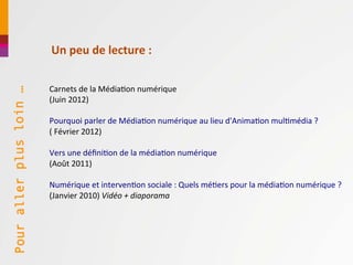 Un peu de lecture :

                         Carnets de la Médiation numérique
Pour aller plus loin …




                         (Juin 2012)

                         Pourquoi parler de Médiation numérique au lieu d'Animation multimédia ?
                         ( Février 2012)

                         Vers une définition de la médiation numérique
                         (Août 2011)

                         Numérique et intervention sociale : Quels métiers pour la médiation numérique ?
                         (Janvier 2010) Vidéo + diaporama
 