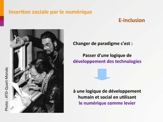 InserAon	
  sociale	
  par	
  le	
  numérique
                                                                                                E-­‐inclusion


                                                                  Changer	
  de	
  paradigme	
  c'est	
  :

                                                                      Passer	
  d'une	
  logique	
  de	
  
                                                                  développement	
  des	
  technologies
Photo	
  :	
  ATD-­‐Quart-­‐Monde




                                                                  à	
  une	
  logique	
  de	
  développement	
  
                                                                        humain	
  et	
  social	
  en	
  uAlisant
                                                                        le	
  numérique	
  comme	
  levier
 