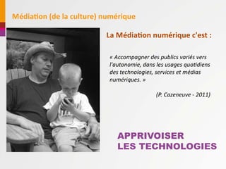 MédiaAon	
  (de	
  la	
  culture)	
  numérique

                                   La	
  MédiaAon	
  numérique	
  c'est	
  :	
  

                                    «	
  Accompagner	
  des	
  publics	
  variés	
  vers	
  
                                    l'autonomie,	
  dans	
  les	
  usages	
  quo8diens	
  
                                    des	
  technologies,	
  services	
  et	
  médias	
  
                                    numériques.	
  »

                                                             (P.	
  Cazeneuve	
  -­‐	
  2011)




                                        APPRIVOISER
                                        LES TECHNOLOGIES
 