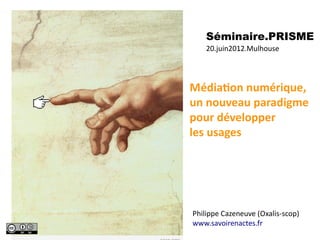 Séminaire.PRISME
     20.juin201.2.Mulhouse




MédiaAon	
  numérique,	
  
un	
  nouveau	
  paradigme	
  
pour	
  développer
les	
  usages	
  




Philippe	
  Cazeneuve	
  (Oxalis-­‐scop)
www.savoirenactes.fr
 