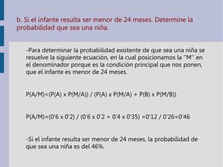 b. Si el infante resulta ser menor de 24 meses. Determine la
probabilidad que sea una niña.
-Para determinar la probabilidad existente de que sea una niña se
resuelve la siguiente ecuación, en la cual posicionamos la ''M'' en
el denominador porque es la condición principal que nos ponen,
que el infante es menor de 24 meses.
P(A/M)=(P(A) x P(M/A)) / (P(A) x P(M/A) + P(B) x P(M/B))
P(A/M)=(0'6 x 0'2) / (0'6 x 0'2 + 0'4 x 0'35) =0'12 / 0'26=0'46
-Si el infante resulta ser menor de 24 meses, la probabilidad de
que sea una niña es del 46%.
 