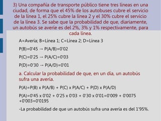 3) Una compañía de transporte público tiene tres líneas en una
ciudad, de forma que el 45% de los autobuses cubre el servicio
de la línea 1, el 25% cubre la línea 2 y el 30% cubre el servicio
de la línea 3. Se sabe que la probabilidad de que, diariamente,
un autobús se averíe es del 2%, 3% y 1% respectivamente, para
cada línea.
A=Avería; B=Línea 1; C=Línea 2; D=Línea 3
P(B)=0'45 P(A/B)=0'02→
P(C)=0'25 P(A/C)=0'03→
P(D)=0'30 P(A/D)=0'01→
a. Calcular la probabilidad de que, en un día, un autobús
sufra una avería.
P(A)=P(B) x P(A/B) + P(C) x P(A/C) + P(D) x P(A/D)
P(A)=0'45 x 0'02 + 0'25 x 0'03 + 0'30 x 0'01=0'009 + 0'0075
+0'003=0'0195
-La probabilidad de que un autobús sufra una avería es del 1'95%.
 