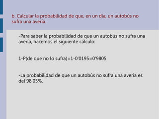 b. Calcular la probabilidad de que, en un día, un autobús no
sufra una avería.
-Para saber la probabilidad de que un autobús no sufra una
avería, hacemos el siguiente cálculo:
1-P(de que no lo sufra)=1-0'0195=0'9805
-La probabilidad de que un autobús no sufra una avería es
del 98'05%.
 