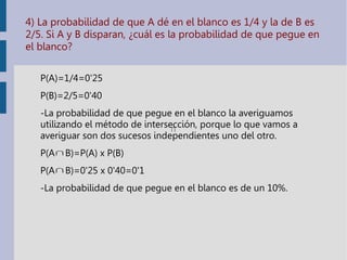 4) La probabilidad de que A dé en el blanco es 1/4 y la de B es
2/5. Si A y B disparan, ¿cuál es la probabilidad de que pegue en
el blanco?
P(A)=1/4=0'25
P(B)=2/5=0'40
-La probabilidad de que pegue en el blanco la averiguamos
utilizando el método de intersección, porque lo que vamos a
averiguar son dos sucesos independientes uno del otro.
P(A B)=P(A) x P(B)
P(A B)=0'25 x 0'40=0'1
-La probabilidad de que pegue en el blanco es de un 10%.
 