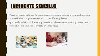 INCIDENTE SENCILLO
• Estos varían del método de situación consiste en presentar a los estudiantes un
acontecimiento imprevisto, suceso o cuestión muy breve
• que puede solicitar al docente, y descubren el nexo entre causas y consecuencias
y adaptan una situación correcta en aprendizaje
 