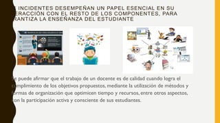 LOS INCIDENTES DESEMPEÑAN UN PAPEL ESENCIAL EN SU
INTERACCIÓN CON EL RESTO DE LOS COMPONENTES, PARA
GARANTIZA LA ENSEÑANZA DEL ESTUDIANTE
• Se puede afirmar que el trabajo de un docente es de calidad cuando logra el
cumplimiento de los objetivos propuestos, mediante la utilización de métodos y
formas de organización que optimicen tiempo y recursos, entre otros aspectos,
con la participación activa y consciente de sus estudiantes.
 