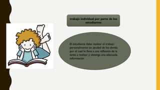 trabajo individual por parte de los
estudiantes
El estudiante debe realizar el trabajo
personalmente sin ayudad de los demás
por el cual lo lleva a una reflexión de la
tarea a realizar y obtenga una adecuada
información
 