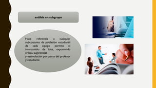 análisis en subgrupo
Hace referencia a cualquier
subconjunto de población estudiantil
de cada equipo permite el
intercambio de idea, exponiendo
crítica, sugerencias
y estimulación por parte del profesor
y estudiante
 