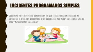 INCIDENTES PROGRAMADOS SIMPLES
• Este método se diferencia del anterior en que se dan varias alternativas de
solución a la situación presentada a los estudiantes los deben seleccionar una de
ellas y fundamentar su decisión
 