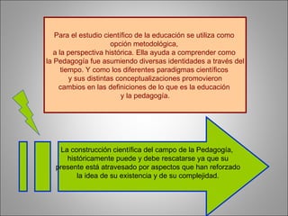 Para el estudio científico de la educación se utiliza como  opción metodológica,  a la perspectiva histórica. Ella ayuda a comprender como  la Pedagogía fue asumiendo diversas identidades a través del tiempo. Y como los diferentes paradigmas científicos  y sus distintas conceptualizaciones promovieron cambios en las definiciones de lo que es la educación  y la pedagogía. La construcción científica del campo de la Pedagogía,  históricamente puede y debe rescatarse ya que su presente está atravesado por aspectos que han reforzado  la idea de su existencia y de su complejidad. 
