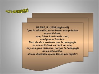 NASSIF, R. (1958,página 42)  "que lo   educativo es un hacer, una práctica,  una actividad;  que, intencionalmente o no,  configura al hombre.  Pero de ahí a sostener que la pedagogía  es una actividad, es decir un arte,  hay una gran distancia, porque la Pedagogía no es educación,  sino la disciplina que la tienen por objeto". MÁS OPINIONES 