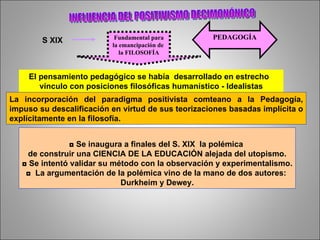 INFLUENCIA DEL POSITIVISMO DECIMONÓNICO S XIX Fundamental para la emancipación de  la FILOSOFÍA PEDAGOGÍA El pensamiento pedagógico se había  desarrollado en estrecho  vínculo con posiciones filosóficas humanístico - Idealistas La incorporación del paradigma positivista comteano a la Pedagogía, impuso su descalificación en virtud de sus teorizaciones basadas implícita o explícitamente en la filosofía. ◘  Se inaugura a finales del S. XIX  la polémica  de construir una CIENCIA DE LA EDUCACIÓN alejada del utopismo. ◘  Se intentó validar su método con la observación y experimentalismo. ◘  La argumentación de la polémica vino de la mano de dos autores:  Durkheim y Dewey. 