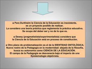 ◘  Para Durkheim la Ciencia de la Educación es inexistente,  es un proyecto posible de realizar.  La considera una teoría práctica que reglamenta la práctica educativa.  Se ocupa del deber ser y no de lo que es. ◘  Dewey (pragmatistista/experimentalista) considera que  la Ciencia de la Educación está en proceso de constitución. ◘  Otro plano de problematización es el de la IDENTIDAD ONTOLÓGICA. Nuevo rostro de la Pedagogía en la modernidad: alejada de la filosofía,  busca su autonomía como CIENCIA DE LA EDUCACIÓN.  El campo de la Pedagogía se desvanecía bajo el imperio de una  Epistemología objetivista. 
