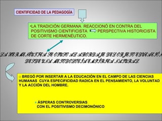 CIENTIFICIDAD DE LA PEDAGOGÍA LA TRADICIÓN GERMANA  REACCIONÓ EN CONTRA DEL POSITIVISMO CIENTIFICISTA  PERSPECTIVA HISTORICISTA DE CORTE HERMENÉUTICO. LA HERMENÉUTICA SE OPUSO AL ABORDAJE DEL OBJETO EDUCACIÓN  DESDE UNA METODOLOGÍA EMPÍRICA NATURAL. □  BREGÓ POR INSERTAR A LA EDUCACIÓN EN EL CAMPO DE LAS CIENCIAS  HUMANAS  CUYA ESPECIFICIDAD RADICA EN EL PENSAMIENTO, LA VOLUNTAD  Y LA ACCIÓN DEL HOMBRE.    ♦   ÁSPERAS CONTROVERSIAS  CON EL POSITIVISMO DECIMONÓNICO 