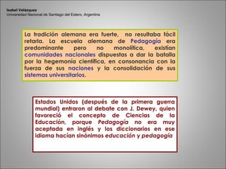 La tradición alemana era fuerte,  no resultaba fácil retarla. La escuela alemana de  Pedagogía  era predominante pero no monolítica, existían  comunidades nacionales  dispuestas a dar la batalla por la hegemonía científica, en consonancia con la fuerza de sus  naciones   y la consolidación de sus  sistemas universitarios .  Estados Unidos (después de la primera guerra mundial) entraron al debate con J. Dewey, quien favoreció el concepto de Ciencias de la Educación, porque  Pedagogía  no era muy aceptada en inglés y los diccionarios en ese idioma hacían sinónimos  educación  y  pedagogía Isabel Velázquez Universidad Nacional de Santiago del Estero, Argentina 