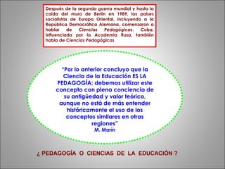 Después de la segunda guerra mundial y hasta la caída del muro de Berlín en 1989, los países socialistas de Europa Oriental, incluyendo a la República Democrática Alemana, comenzaron a hablar de  Ciencias Pedagógicas . Cuba, influenciada por la Academia Rusa, también habla de  Ciencias Pedagógicas “ Por lo anterior concluyo que la Ciencia de la Educación ES LA PEDAGOGÍA; debemos utilizar este concepto con plena conciencia de su antigüedad y valor teórico, aunque no está de más entender históricamente el uso de los conceptos similares en otras regiones” M. Marín ¿ PEDAGOGÍA  O  CIENCIAS  DE  LA  EDUCACIÓN ? 