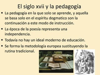 El siglo xvii y la pedagogía
 La pedagogía en la que solo se aprende, y aquella
se basa solo en el espíritu dogmatico son la
continuación a este modo de instrucción.
 La época de la poesía representa una
independencia.
 Todavía no hay un ideal moderno de educación.
 Se forma la metodología europea sustituyendo la
rutina tradicional.
 