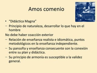Amos comenio
• “Didáctica Magna”
− Principio de naturaleza, desarrollar lo que hay en el
hombre
No debe haber coacción exterior
− Relación de enseñanza realista e idiomática, puntos
metodológicos en la enseñanza independiente.
− Su pansofia y enseñanza consecuente son la conexión
entre su plan y didáctica.
− Su principio de armonía es susceptible a la validez
general.
 