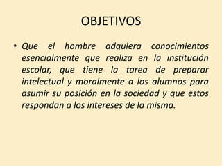 OBJETIVOS
• Que el hombre adquiera conocimientos
esencialmente que realiza en la institución
escolar, que tiene la tarea de preparar
intelectual y moralmente a los alumnos para
asumir su posición en la sociedad y que estos
respondan a los intereses de la misma.
 