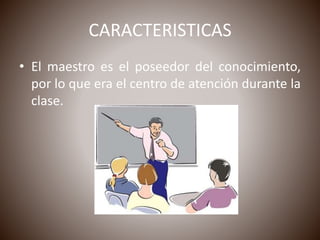 CARACTERISTICAS
• El maestro es el poseedor del conocimiento,
por lo que era el centro de atención durante la
clase.
 