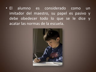 • El alumno es considerado como un
imitador del maestro, su papel es pasivo y
debe obedecer todo lo que se le dice y
acatar las normas de la escuela.
 