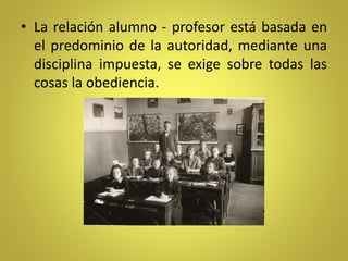 • La relación alumno - profesor está basada en
el predominio de la autoridad, mediante una
disciplina impuesta, se exige sobre todas las
cosas la obediencia.
 