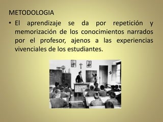 METODOLOGIA
• El aprendizaje se da por repetición y
memorización de los conocimientos narrados
por el profesor, ajenos a las experiencias
vivenciales de los estudiantes.
 