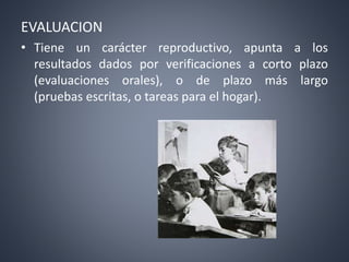 EVALUACION
• Tiene un carácter reproductivo, apunta a los
resultados dados por verificaciones a corto plazo
(evaluaciones orales), o de plazo más largo
(pruebas escritas, o tareas para el hogar).
 