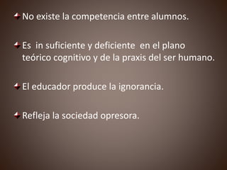 No existe la competencia entre alumnos.
Es in suficiente y deficiente en el plano
teórico cognitivo y de la praxis del ser humano.
El educador produce la ignorancia.
Refleja la sociedad opresora.
 
