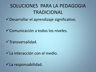 SOLUCIONES PARA LA PEDAGOGIA
TRADICIONAL
Desarrollar el aprendizaje significativo.
Comunicación a todos los niveles.
Transversalidad.
La interacción con el medio.
La responsabilidad.
 