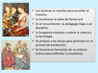 Los alumnos se reunían para escuchar al
maestro.
 La enseñanza se daba de forma oral
 En el renacimiento la pedagogía llega a ser
disciplina.
 La burguesía empieza a valorar la ciencia y
la tecnología.
 Se prepara a las masas para participar en el
proceso de producción.
 Se fomenta la formación de un sistema
teórico para enfrentar la enseñanza
 