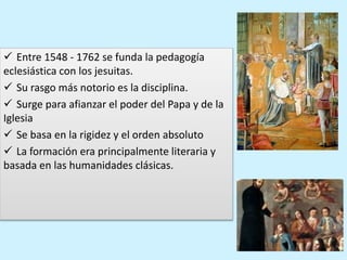  Entre 1548 - 1762 se funda la pedagogía
eclesiástica con los jesuitas.
 Su rasgo más notorio es la disciplina.
 Surge para afianzar el poder del Papa y de la
Iglesia
 Se basa en la rigidez y el orden absoluto
 La formación era principalmente literaria y
basada en las humanidades clásicas.
 