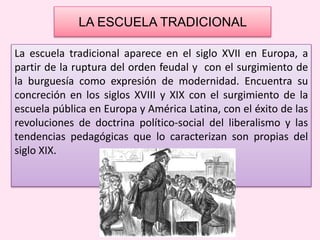 LA ESCUELA TRADICIONAL
La escuela tradicional aparece en el siglo XVII en Europa, a
partir de la ruptura del orden feudal y con el surgimiento de
la burguesía como expresión de modernidad. Encuentra su
concreción en los siglos XVIII y XIX con el surgimiento de la
escuela pública en Europa y América Latina, con el éxito de las
revoluciones de doctrina político-social del liberalismo y las
tendencias pedagógicas que lo caracterizan son propias del
siglo XIX.
 