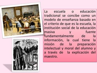 La escuela o educación
tradicional se concibe como un
modelo de enseñanza basado en
el criterio de que es la escuela, la
institución social de la educación
masiva y fuente
fundamentalmente de la
información, la cual tiene la
misión de la preparación
intelectual y moral del alumno y
a través de la explicación del
maestro.
 