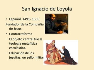 San Ignacio de Loyola
• Español, 1491- 1556
Fundador de la Compañía
de Jesus
• Contrarreforma
− El objeto central fue la
teología metafísica
escolástica.
− Educación de los
jesuitas, un sello militar.
 