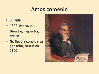 Amos comenio
• Su vida
− 1592, Moravia.
− Director, inspector,
rector.
− No llegó a concluir su
pansofia, murió en
1670.
 