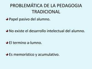 PROBLEMÁTICA DE LA PEDAGOGIA
TRADICIONAL
Papel pasivo del alumno.
No existe el desarrollo intelectual del alumno.
El termino a-lumno.
Es memorístico y acumulativo.
 