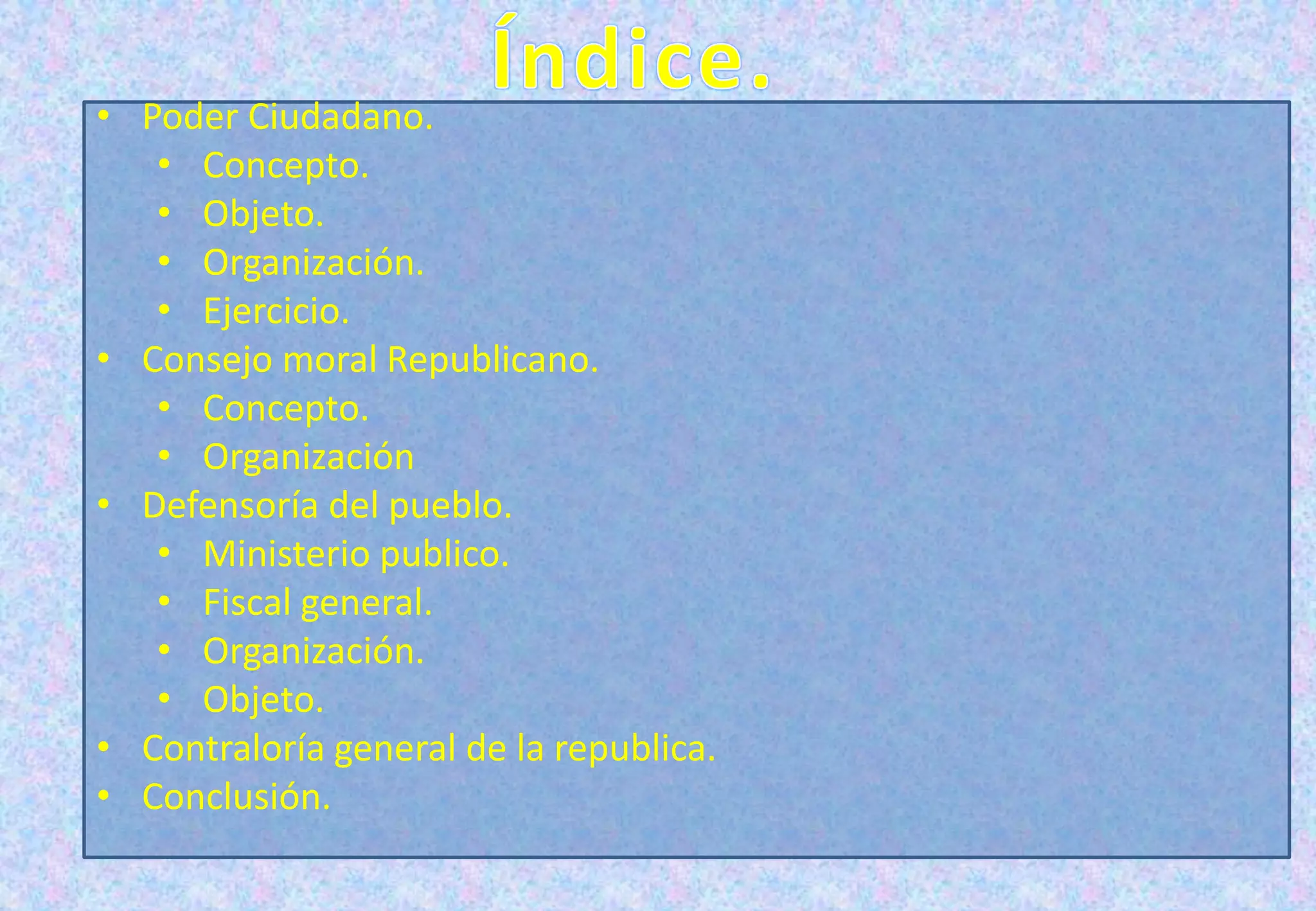 • Poder Ciudadano.
• Concepto.
• Objeto.
• Organización.
• Ejercicio.
• Consejo moral Republicano.
• Concepto.
• Organización
• Defensoría del pueblo.
• Ministerio publico.
• Fiscal general.
• Organización.
• Objeto.
• Contraloría general de la republica.
• Conclusión.
 